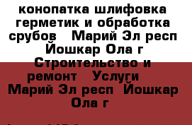 конопатка,шлифовка,герметик и обработка срубов - Марий Эл респ., Йошкар-Ола г. Строительство и ремонт » Услуги   . Марий Эл респ.,Йошкар-Ола г.